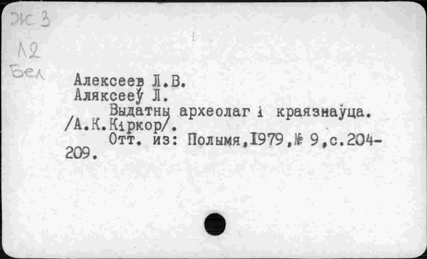 ﻿Ж з
№ Ъел
Алексеев Л.В.
Аляксее^ Л.
Выдатны археолаг і краязнауца. /А.К.Кіркор/.
Отт. из: Полымя,1979 Л 9,с.204-209.